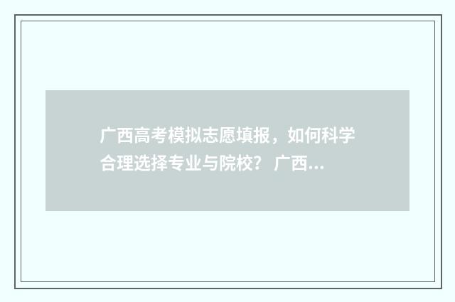 广西高考模拟志愿填报，如何科学合理选择专业与院校？ 广西高考模拟志愿填报表