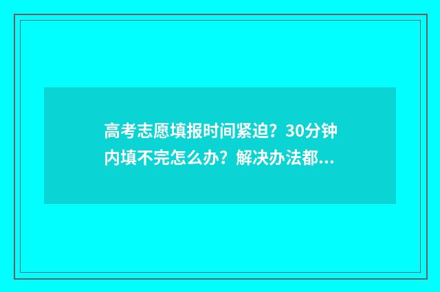 高考志愿填报时间紧迫？30分钟内填不完怎么办？解决办法都在这！ 高考志愿填报志愿表