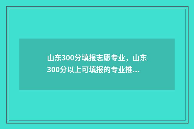 山东300分填报志愿专业，山东300分以上可填报的专业推荐 山东2021年300分能上什么大学