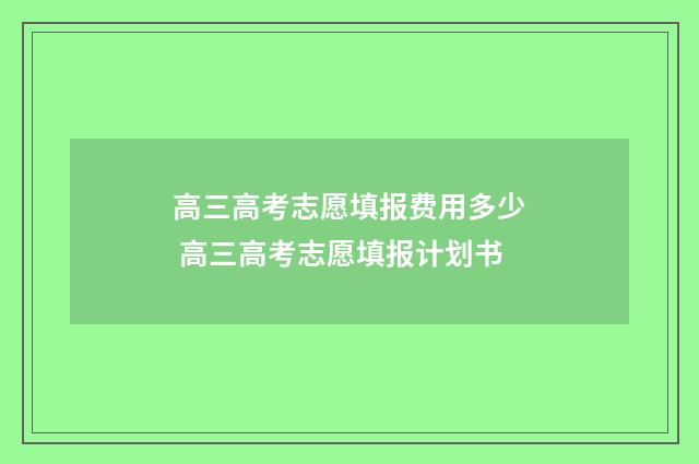 高三高考志愿填报费用多少 高三高考志愿填报计划书