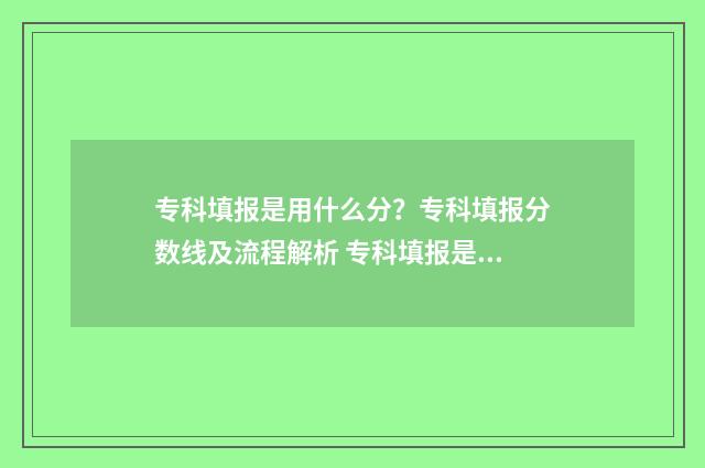专科填报是用什么分？专科填报分数线及流程解析 专科填报是用什么浏览器