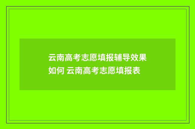 云南高考志愿填报辅导效果如何 云南高考志愿填报表