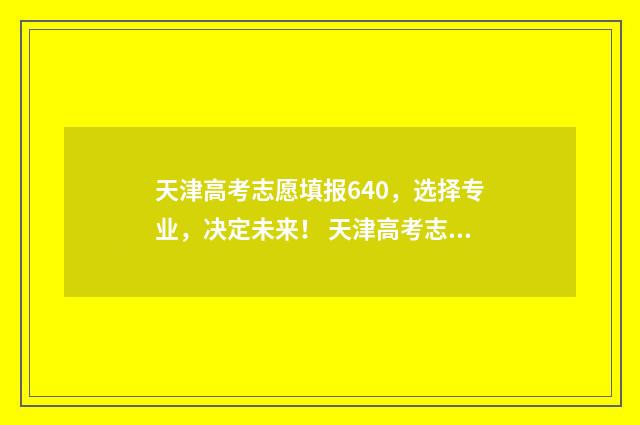 天津高考志愿填报640，选择专业，决定未来！ 天津高考志愿填报系统官网