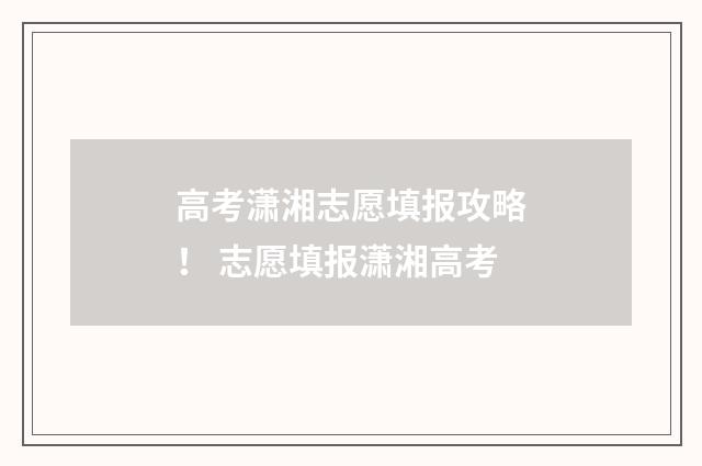 高考潇湘志愿填报攻略！ 志愿填报潇湘高考