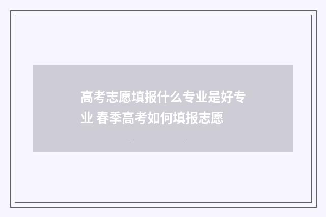 高考志愿填报什么专业是好专业 春季高考如何填报志愿