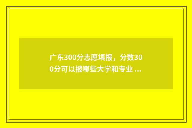 广东300分志愿填报，分数300分可以报哪些大学和专业 2021年广东高考300分能上什么学校