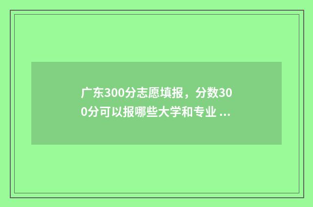 广东300分志愿填报，分数300分可以报哪些大学和专业 2021年广东高考300分能上什么学校