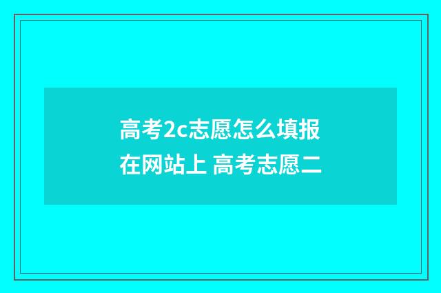 高考2c志愿怎么填报在网站上 高考志愿二