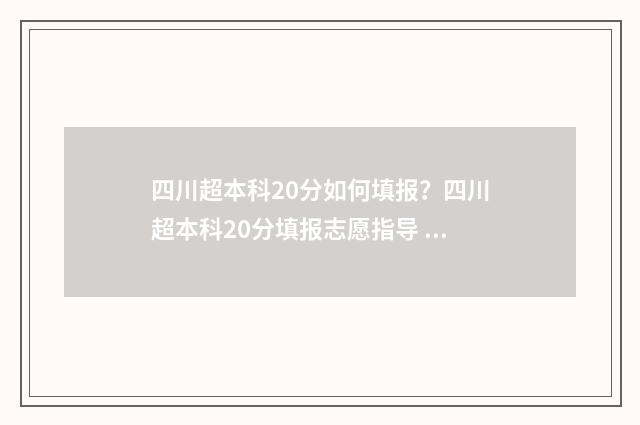 四川超本科20分如何填报？四川超本科20分填报志愿指导 四川超本科15分能报什么学校