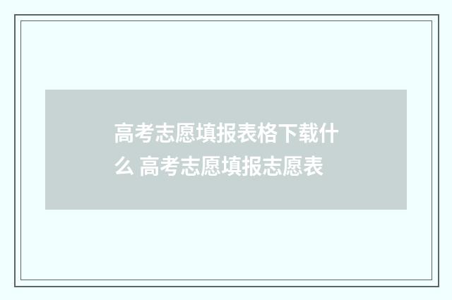高考志愿填报表格下载什么 高考志愿填报志愿表