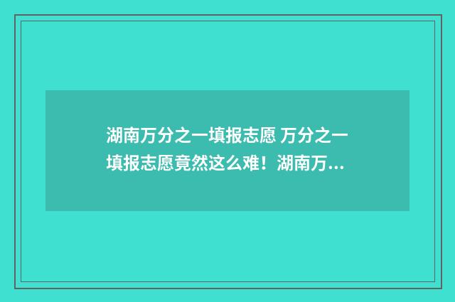 湖南万分之一填报志愿 万分之一填报志愿竟然这么难！湖南万分之一填报志愿选校秘籍