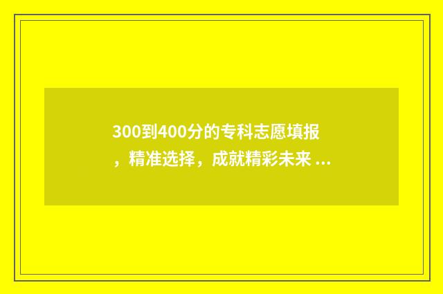 300到400分的专科志愿填报，精准选择，成就精彩未来 300到400分的专科院校