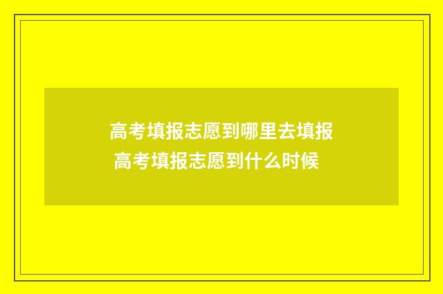 高考填报志愿到哪里去填报 高考填报志愿到什么时候
