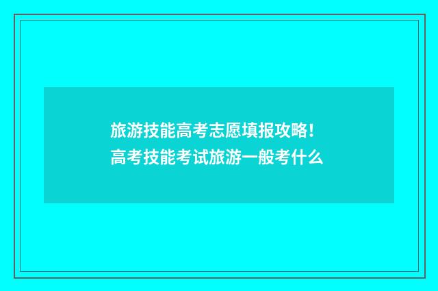 旅游技能高考志愿填报攻略！ 高考技能考试旅游一般考什么
