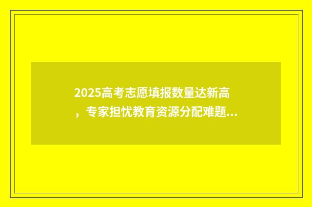 2025高考志愿填报数量达新高，专家担忧教育资源分配难题！ 2025高考志愿填报规则