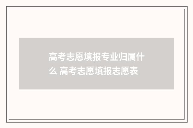 高考志愿填报专业归属什么 高考志愿填报志愿表