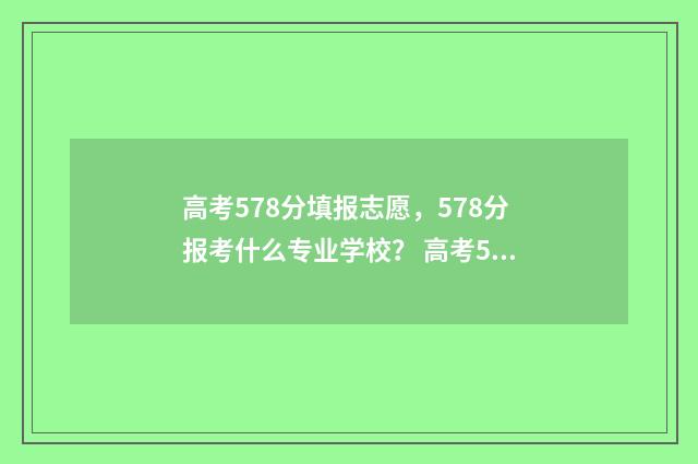 高考578分填报志愿，578分报考什么专业学校？ 高考578分是什么水平