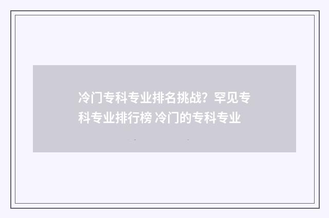 冷门专科专业排名挑战？罕见专科专业排行榜 冷门的专科专业