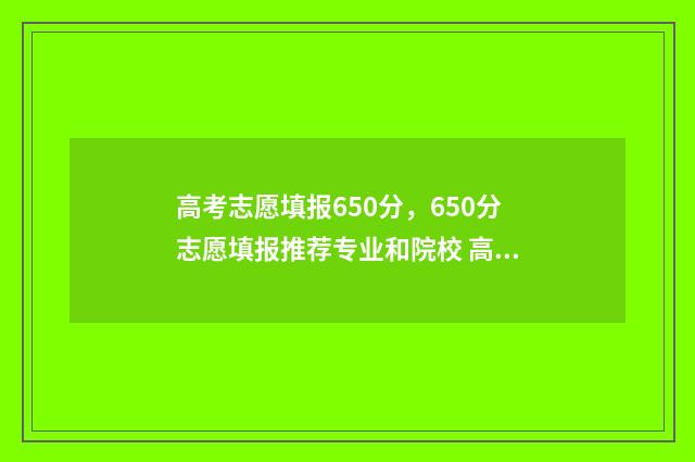 高考志愿填报650分，650分志愿填报推荐专业和院校 高考志愿填报65个志愿