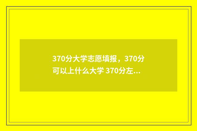 370分大学志愿填报，370分可以上什么大学 370分左右的大学