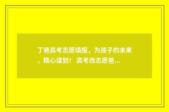 丁爸高考志愿填报，为孩子的未来，精心谋划！ 高考改志愿爸爸追着打