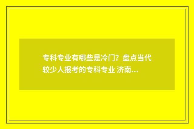 专科专业有哪些是冷门？盘点当代较少人报考的专科专业 济南大学专科专业有哪些