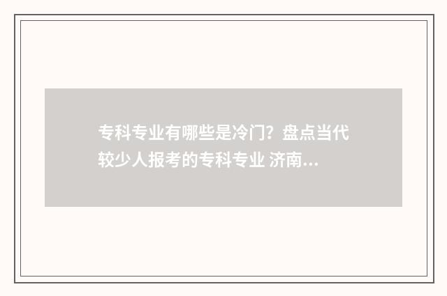 专科专业有哪些是冷门？盘点当代较少人报考的专科专业 济南大学专科专业有哪些