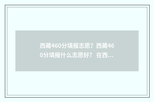 西藏460分填报志愿？西藏460分填报什么志愿好？ 在西藏460分能考啥大学