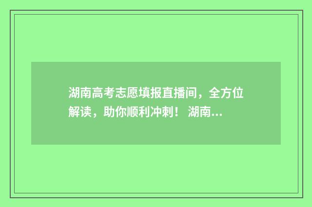 湖南高考志愿填报直播间，全方位解读，助你顺利冲刺！ 湖南高考志愿填报开启