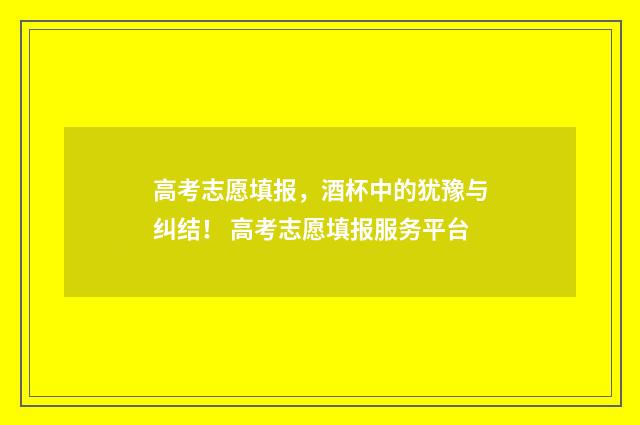 高考志愿填报，酒杯中的犹豫与纠结！ 高考志愿填报服务平台