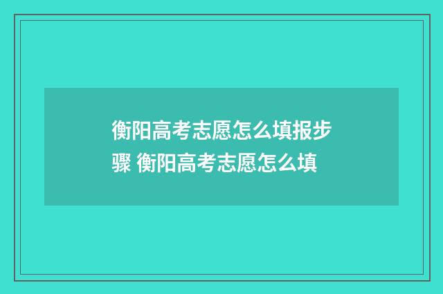 衡阳高考志愿怎么填报步骤 衡阳高考志愿怎么填