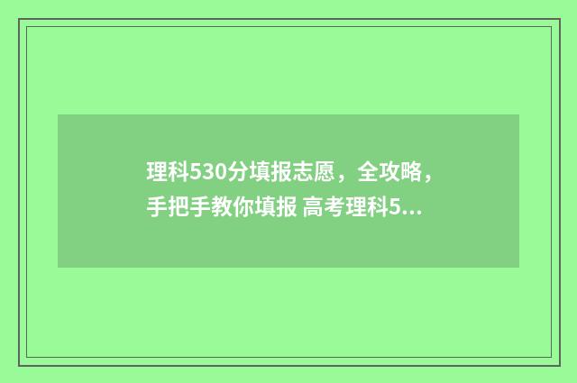 理科530分填报志愿，全攻略，手把手教你填报 高考理科530分算高吗