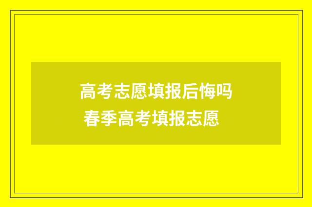 高考志愿填报后悔吗 春季高考填报志愿