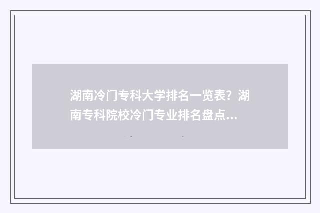 湖南冷门专科大学排名一览表？湖南专科院校冷门专业排名盘点 湖南的好专科
