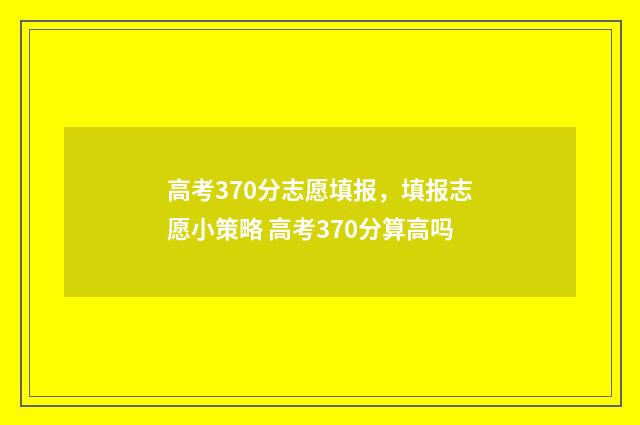 高考370分志愿填报，填报志愿小策略 高考370分算高吗