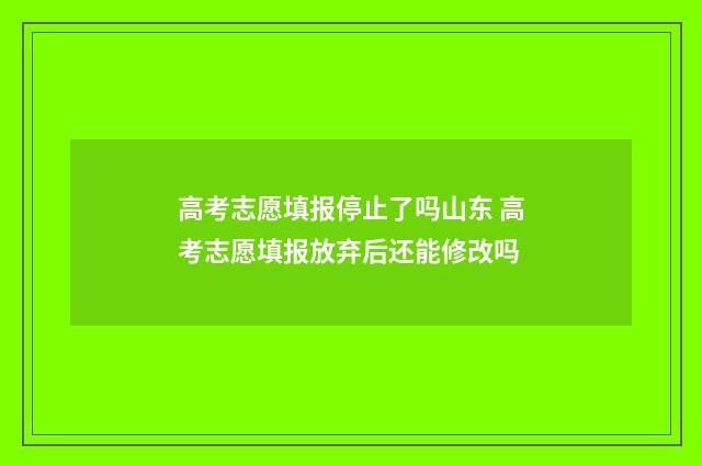 高考志愿填报停止了吗山东 高考志愿填报放弃后还能修改吗