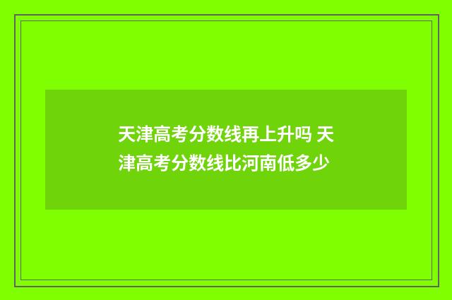 天津高考分数线再上升吗 天津高考分数线比河南低多少