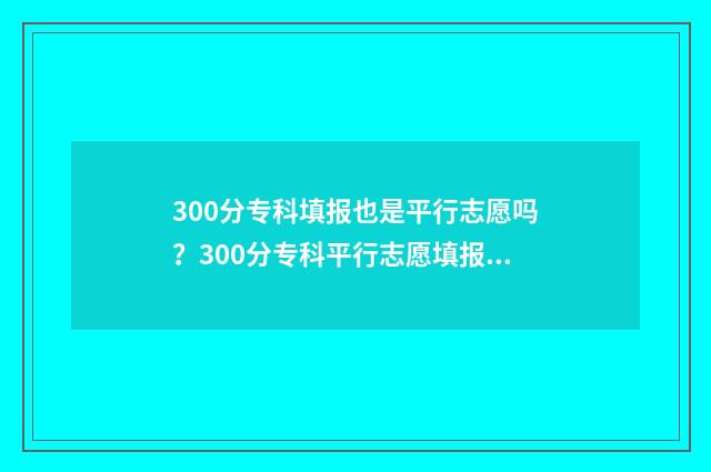300分专科填报也是平行志愿吗？300分专科平行志愿填报指南 专科院校300分