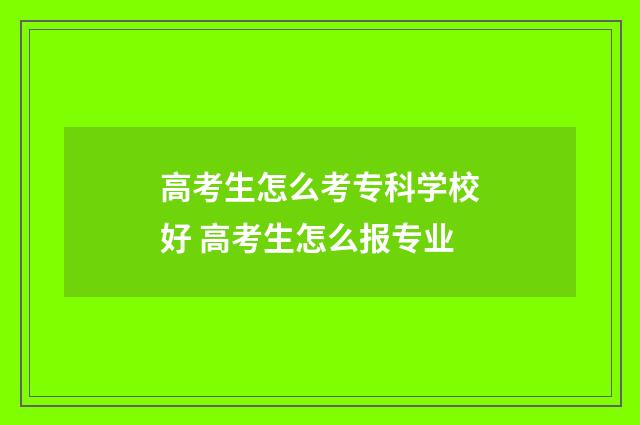 高考生怎么考专科学校好 高考生怎么报专业