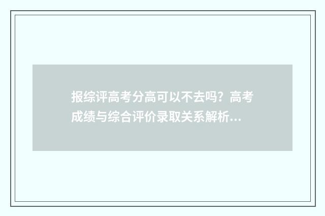报综评高考分高可以不去吗？高考成绩与综合评价录取关系解析 综评录取和高考的差别