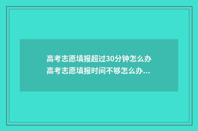 高考志愿填报超过30分钟怎么办高考志愿填报时间不够怎么办 高考志愿填报超详细知识点