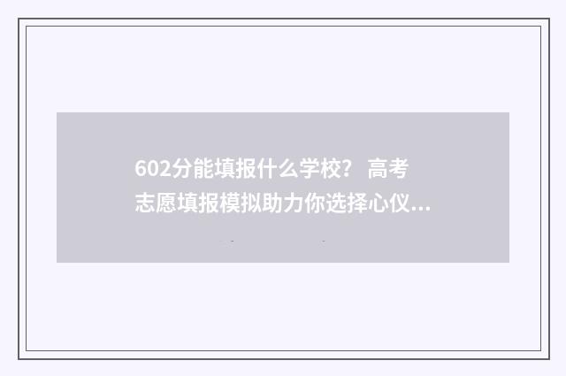 602分能填报什么学校？ 高考志愿填报模拟助力你选择心仪高校 高考成绩602分能上哪个大学