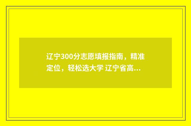 辽宁300分志愿填报指南，精准定位，轻松选大学 辽宁省高考300分能上什么大学