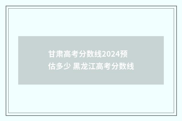甘肃高考分数线2024预估多少 黑龙江高考分数线