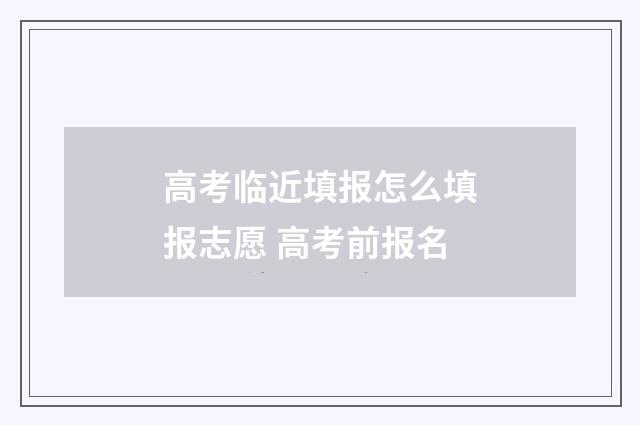 高考临近填报怎么填报志愿 高考前报名