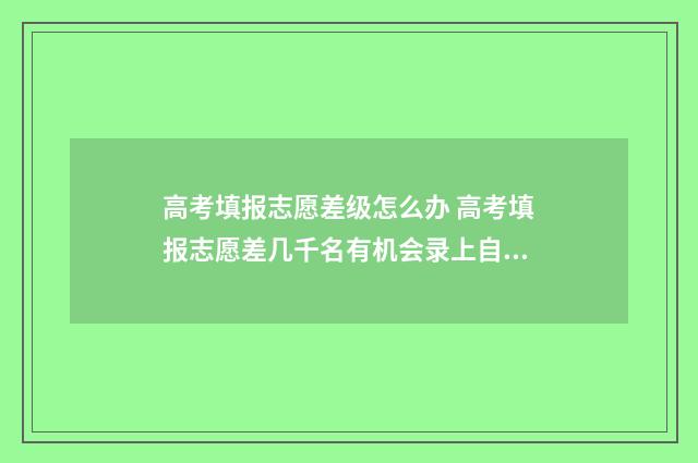 高考填报志愿差级怎么办 高考填报志愿差几千名有机会录上自己想说的专业