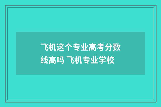 飞机这个专业高考分数线高吗 飞机专业学校