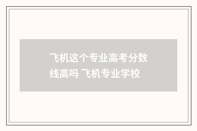 飞机这个专业高考分数线高吗 飞机专业学校
