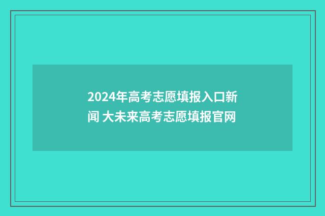 2024年高考志愿填报入口新闻 大未来高考志愿填报官网