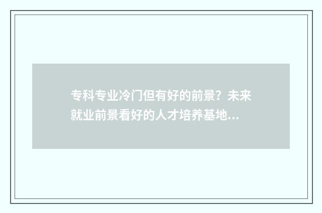 专科专业冷门但有好的前景？未来就业前景看好的人才培养基地盘点 专科专业冷门但好就业吗